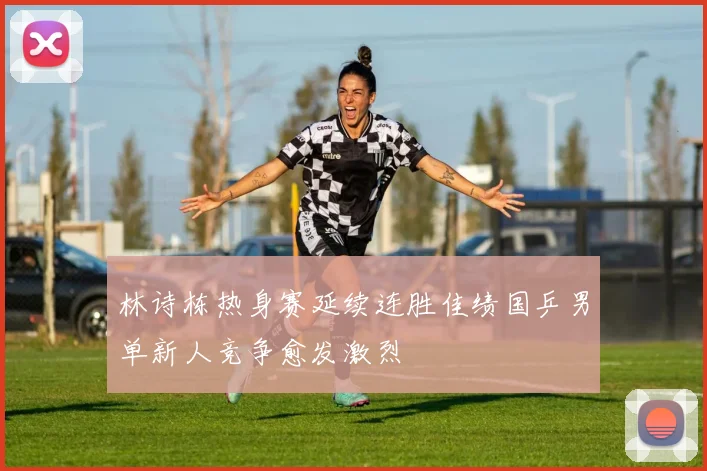 林诗栋热身赛延续连胜佳绩国乒男单新人竞争愈发激烈
