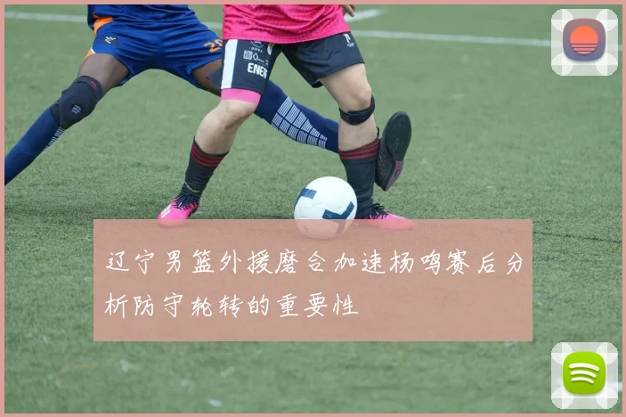 辽宁男篮外援磨合加速杨鸣赛后分析防守轮转的重要性