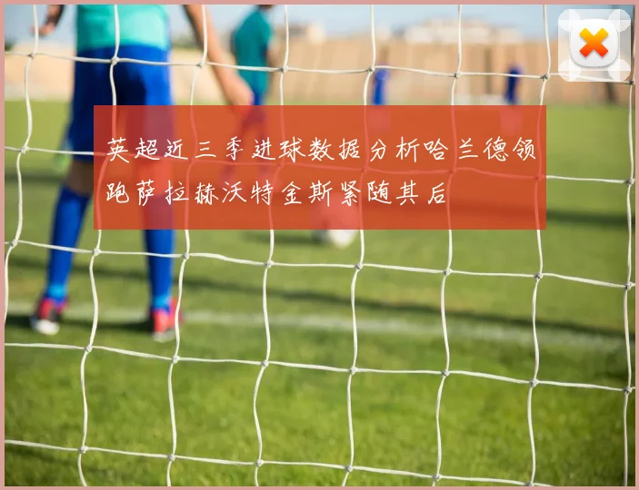 英超近三季进球数据分析哈兰德领跑萨拉赫沃特金斯紧随其后